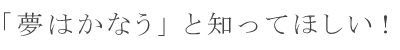 「夢はかなう」と知ってほしい！